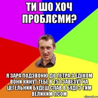 Ти шо хоч проблєми? Я зара подзвоню до Петра з Едіком вони кинут тебе в Т5 і завезут на цегельний будеш спав в буді з тим великим псом