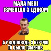 мала мені ізменіла з едіком а у відповідь з вертухі їй єбало ізменив