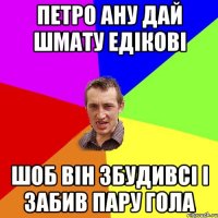 Петро ану дай шмату едікові шоб він збудивсі і забив пару гола