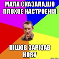 Мала сказала,шо плохое настроенія пішов зарізав козу