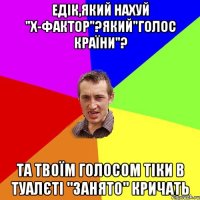 Едік,який нахуй "x-фактор"?який"голос країни"? та твоїм голосом тіки в туалєті "ЗАНЯТО" кричать