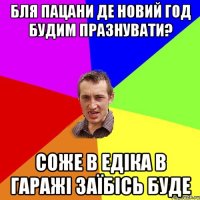 Бля пацани де новий год будим празнувати? соже в Едіка в гаражі заїбісь буде