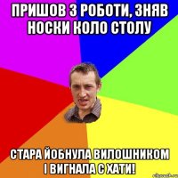 пришов з роботи, зняв носки коло столу стара йобнула вилошником і вигнала с хати!