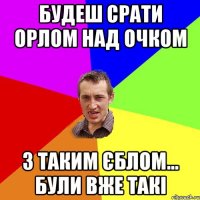 будеш срати орлом над очком з таким єблом... були вже такі