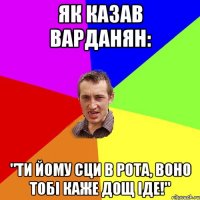 Як казав Варданян: "Ти йому сци в рота, воно тобі каже дощ іде!"