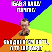 їбав я вашу горілку сьодні п*єм ну то, о то шо гаріт