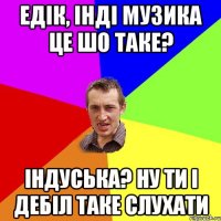 Едік, інді музика це шо таке? Індуська? Ну ти і дебіл таке слухати