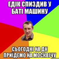 едік спиздив у баті машину сьогодні на дк приїдемо на москвічу