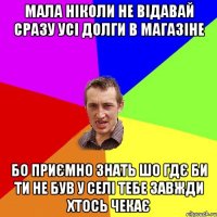 мала ніколи не відавай сразу усі долги в магазіне бо приємно знать шо гдє би ти не був у селі тебе завжди хтось чекає