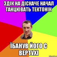 Эдік на діскаче начал танцювать тектонік Їбанув його с вертухі