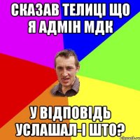 сказав телиці що я адмін МДК у відповідь услашал-і што?