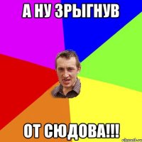 А ну зрыгнув от сюдова!!!