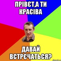 прівєт,а ти красіва давай встрєчаться?