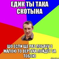 ЕДИК ТЫ ТАКА СКОТЫНА ШО ЕСЛИ ЩЕ РАЗ ПОБАЧУ З МАЛОЮ ТО ВЕРТУХА ПОЙДЁТ ЗА ТОБОЮ