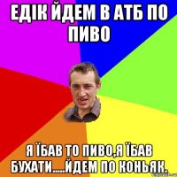 Едік йдем в АТБ по пиво я їбав то пиво,я їбав бухати.....йдем по коньяк.