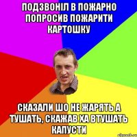 подзвоніл в пожарно попросив пожарити картошку сказали шо не жарять а тушать, скажав ха втушать капусти