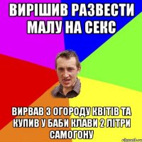 Вирішив развести малу на секс Вирвав з огороду квітів та купив у баби Клави 2 літри самогону