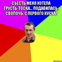 Съесть меня хотела грусть-тоска... Подавилась, сволочь, с первого куска! 