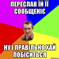 Переслав їй її сообщеніє Ну і правільно хай побіситься