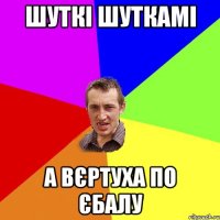 ШУТКІ ШУТКАМІ А ВЄРТУХА ПО ЄБАЛУ