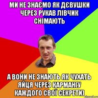 ми не знаємо як дєвушки через рукав лівчик снімають а вони не знають як чухать яйця через карман(у каждого свої секрети)