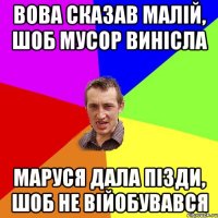 вова сказав малій, шоб мусор винісла маруся дала пізди, шоб не війобувався