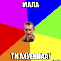 мала ти ахуеннаа!