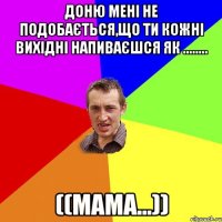 Доню мені не подобається,що ти кожні вихідні напиваєшся як ........ ((мама...))