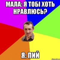 мала: я тобі хоть нравлюсь? я: пий