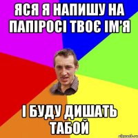 ЯСЯ Я НАПИШУ НА ПАПІРОСІ ТВОЄ ІМ'Я І БУДУ ДИШАТЬ ТАБОЙ