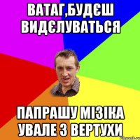 ватаг,будєш видєлуваться папрашу мізіка увале з вертухи