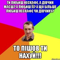 Ти любиш нескафе, а дівчин маєш? А любиш її? А що більше любиш нескафе чи дівчину? ТО ПІШОВ ТИ НАХУЙ!!!