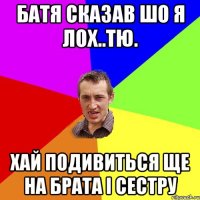 батя сказав шо я лох..тю. хай подивиться ще на брата і сестру