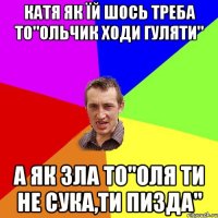 Катя як їй шось треба то"Ольчик ходи гуляти" А як зла то"Оля ти не сука,ти пизда"