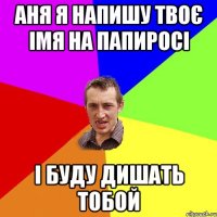 Аня я напишу твоє імя на папиросі і буду дишать тобой