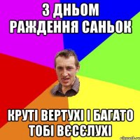 З дньом раждення Саньок Круті вертухі і багато тобі вєсєлухі