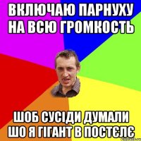 Включаю парнуху на всю громкость шоб сусiди думали шо я гiгант в постєлє