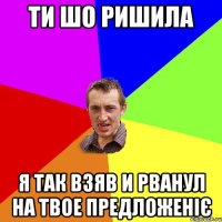 ти шо ришила я так взяв и рванул на твое предложеніє