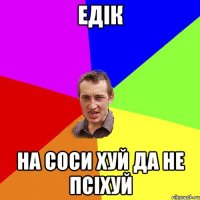 едік на соси хуй да не псіхуй