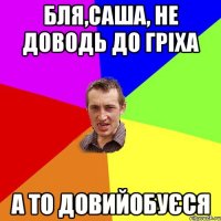 Бля,Саша, не доводь до гріха а то довийобуєся