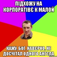 підхожу на корпоратівє к малой кажу, бог, навєрно, не досчітал одного ангєла