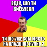 Едік, шо ти виёбуеся ти шо уже собі мєсто на кладбіще купив ?