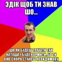 Эдік щоб ти знав шо... шо як будеш трахати так Наташа і буде кормити, бо ти вже скоро станеш невидимкоу