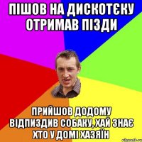 Пішов на дискотєку отримав пізди Прийшов додому відпиздив собаку, хай знає хто у домі хазяїн