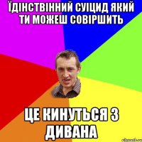 їдінствінний суіцид який ти можеш совіршить це кинуться з дивана