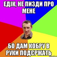 едік, не пизди про мене бо дам кобру в руки подєржать