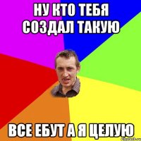 Ну кто тебя создал такую все ебут а я целую