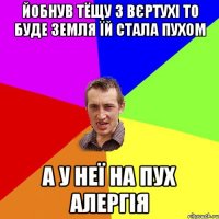 йобнув тёщу з вєртухі то буде земля їй стала пухом а у неї на пух алергія