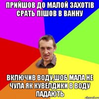 ПРИЙШОВ ДО МАЛОЙ ЗАХОТIВ СРАТЬ ПIШОВ В ВАННУ ВКЛЮЧИВ ВОДУ,ШОБ МАЛА НЕ ЧУЛА ЯК КУВЕЛДИКИ В ВОДУ ПАДАЮТЬ