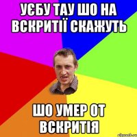 уєбу тау шо на вскритії скажуть шо умер от вскритія